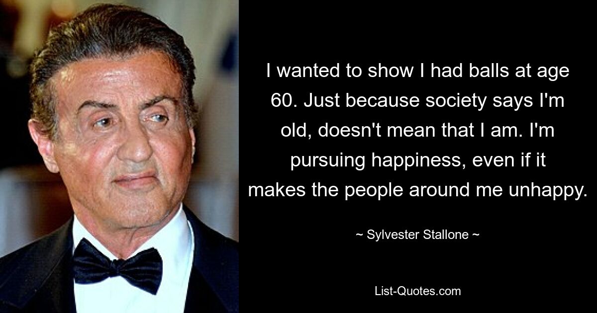 I wanted to show I had balls at age 60. Just because society says I'm old, doesn't mean that I am. I'm pursuing happiness, even if it makes the people around me unhappy. — © Sylvester Stallone