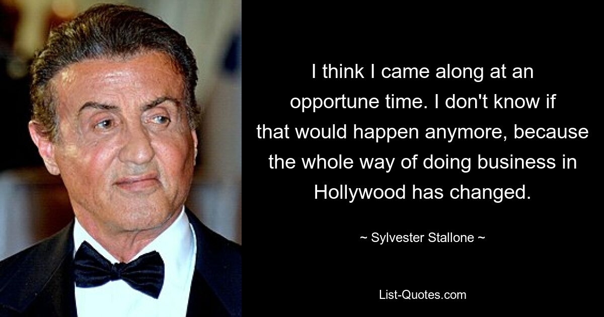 I think I came along at an opportune time. I don't know if that would happen anymore, because the whole way of doing business in Hollywood has changed. — © Sylvester Stallone