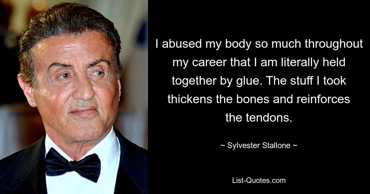 I abused my body so much throughout my career that I am literally held together by glue. The stuff I took thickens the bones and reinforces the tendons. — © Sylvester Stallone