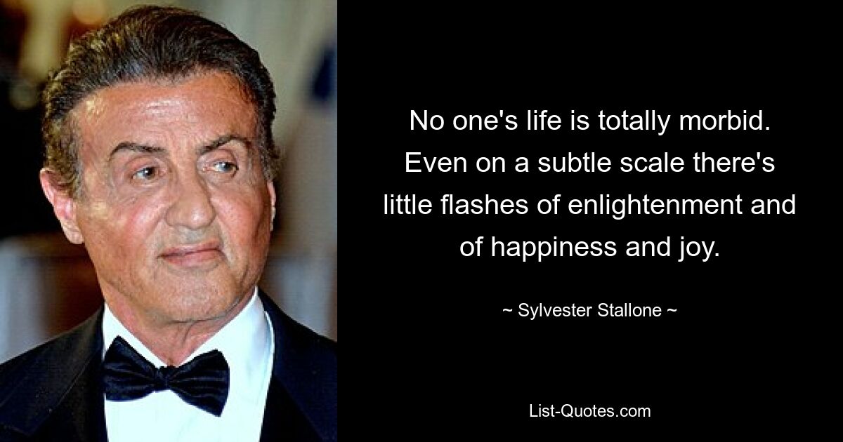 No one's life is totally morbid. Even on a subtle scale there's little flashes of enlightenment and of happiness and joy. — © Sylvester Stallone