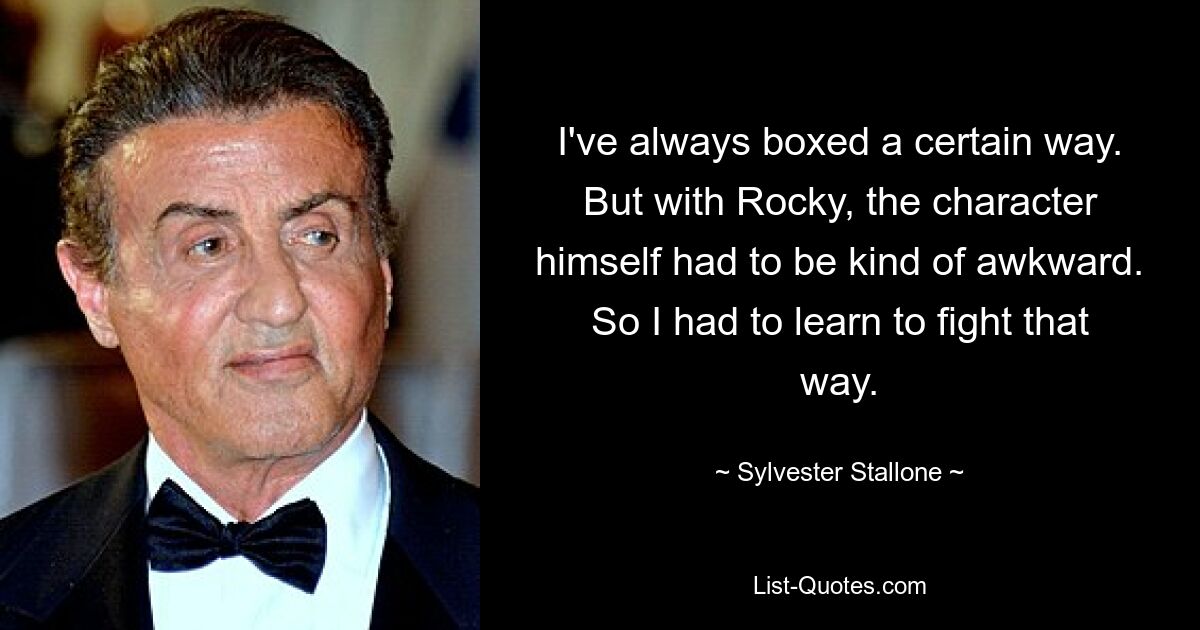 I've always boxed a certain way. But with Rocky, the character himself had to be kind of awkward. So I had to learn to fight that way. — © Sylvester Stallone