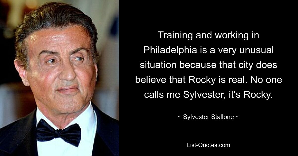 Training and working in Philadelphia is a very unusual situation because that city does believe that Rocky is real. No one calls me Sylvester, it's Rocky. — © Sylvester Stallone