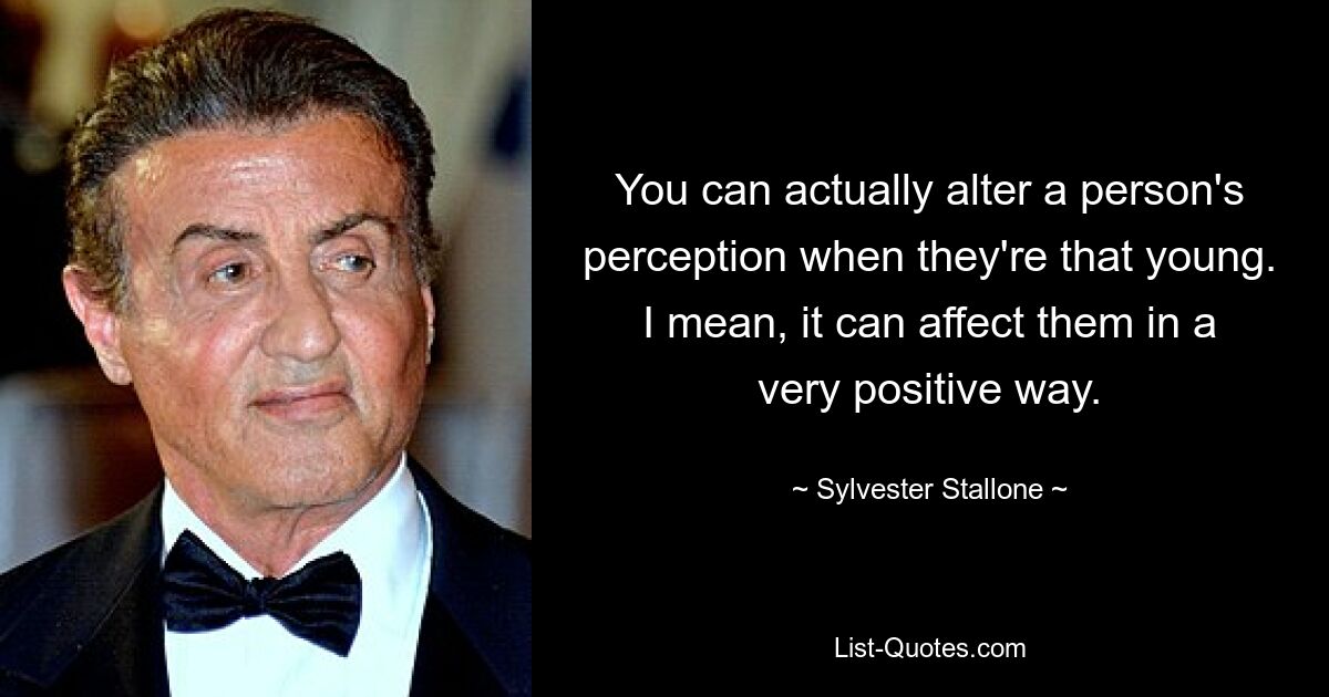 You can actually alter a person's perception when they're that young. I mean, it can affect them in a very positive way. — © Sylvester Stallone