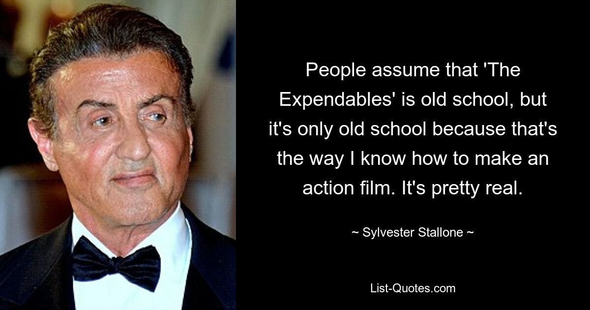 People assume that 'The Expendables' is old school, but it's only old school because that's the way I know how to make an action film. It's pretty real. — © Sylvester Stallone