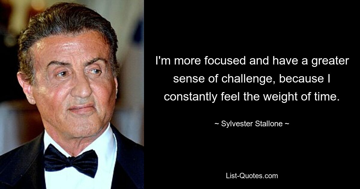 I'm more focused and have a greater sense of challenge, because I constantly feel the weight of time. — © Sylvester Stallone