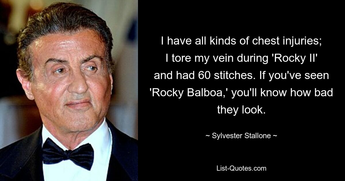 I have all kinds of chest injuries; I tore my vein during 'Rocky II' and had 60 stitches. If you've seen 'Rocky Balboa,' you'll know how bad they look. — © Sylvester Stallone