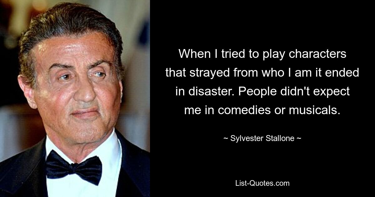 When I tried to play characters that strayed from who I am it ended in disaster. People didn't expect me in comedies or musicals. — © Sylvester Stallone