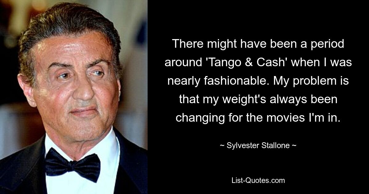 There might have been a period around 'Tango & Cash' when I was nearly fashionable. My problem is that my weight's always been changing for the movies I'm in. — © Sylvester Stallone