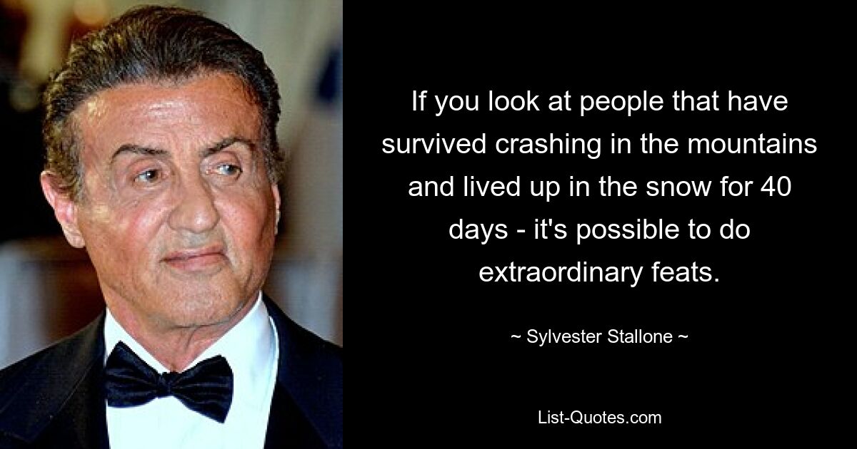 If you look at people that have survived crashing in the mountains and lived up in the snow for 40 days - it's possible to do extraordinary feats. — © Sylvester Stallone