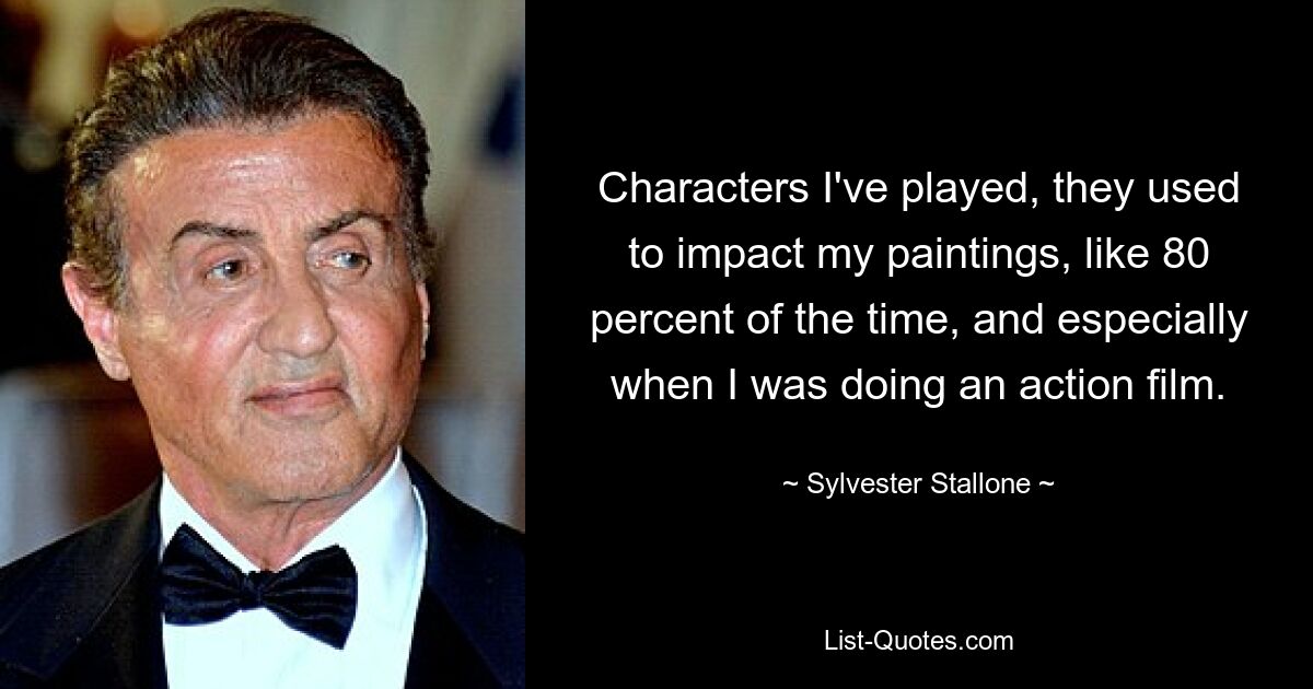 Characters I've played, they used to impact my paintings, like 80 percent of the time, and especially when I was doing an action film. — © Sylvester Stallone