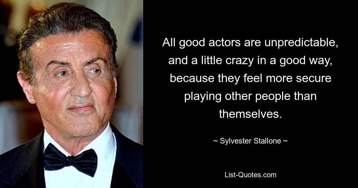 All good actors are unpredictable, and a little crazy in a good way, because they feel more secure playing other people than themselves. — © Sylvester Stallone