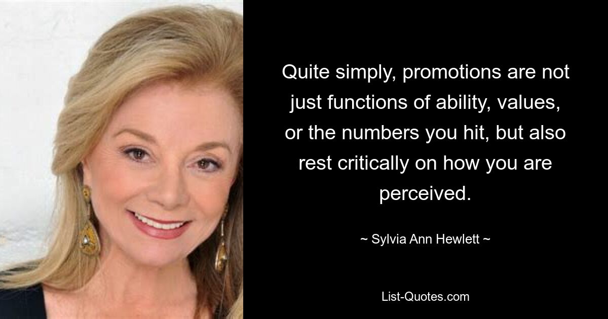 Quite simply, promotions are not just functions of ability, values, or the numbers you hit, but also rest critically on how you are perceived. — © Sylvia Ann Hewlett