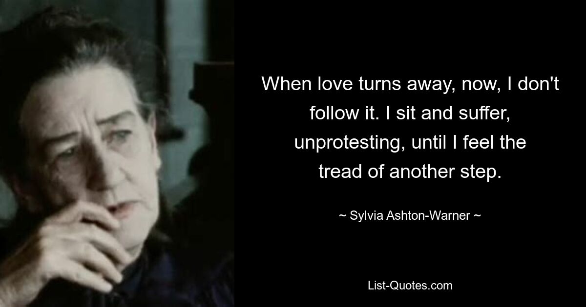 When love turns away, now, I don't follow it. I sit and suffer, unprotesting, until I feel the tread of another step. — © Sylvia Ashton-Warner