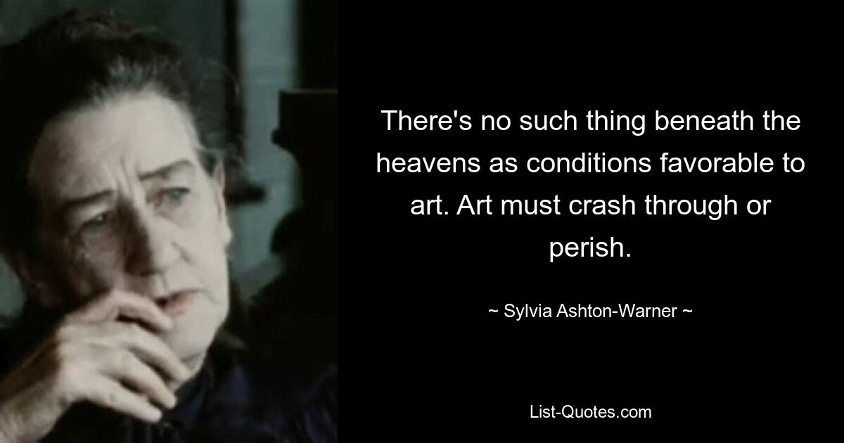 There's no such thing beneath the heavens as conditions favorable to art. Art must crash through or perish. — © Sylvia Ashton-Warner