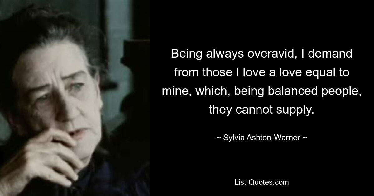 Being always overavid, I demand from those I love a love equal to mine, which, being balanced people, they cannot supply. — © Sylvia Ashton-Warner