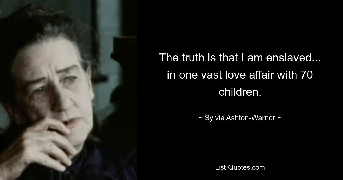 The truth is that I am enslaved... in one vast love affair with 70 children. — © Sylvia Ashton-Warner