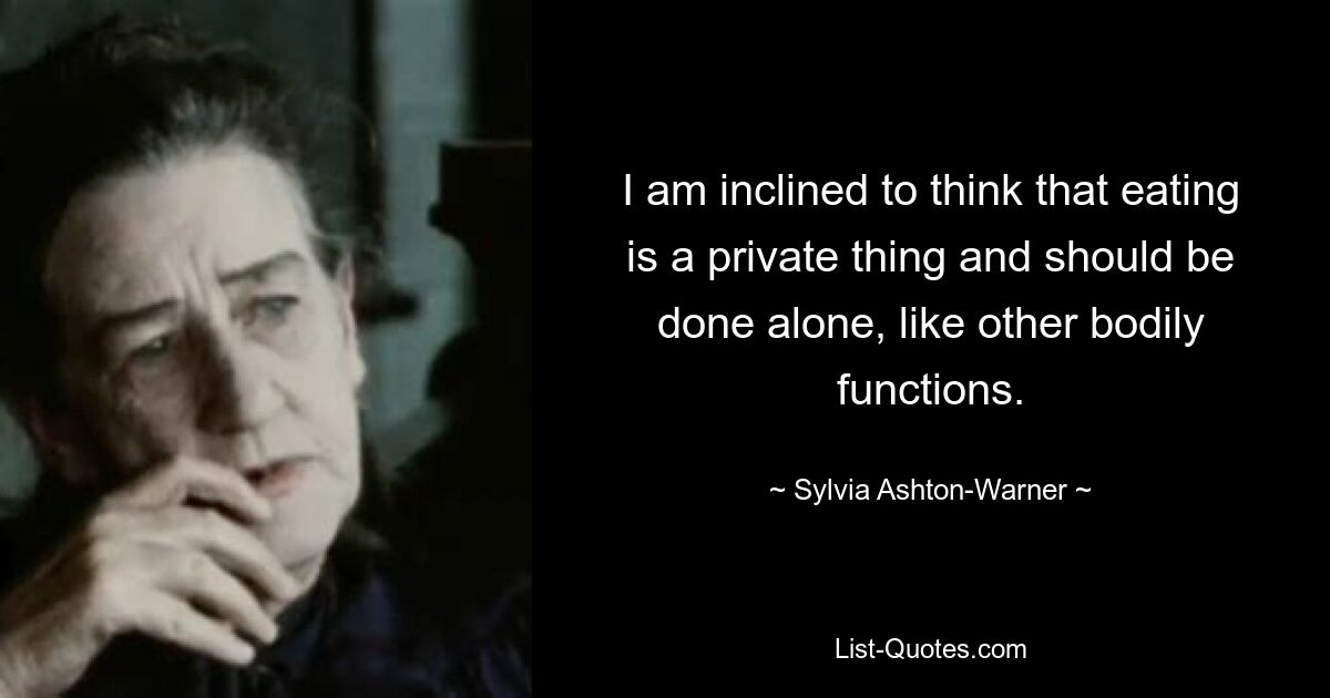 I am inclined to think that eating is a private thing and should be done alone, like other bodily functions. — © Sylvia Ashton-Warner