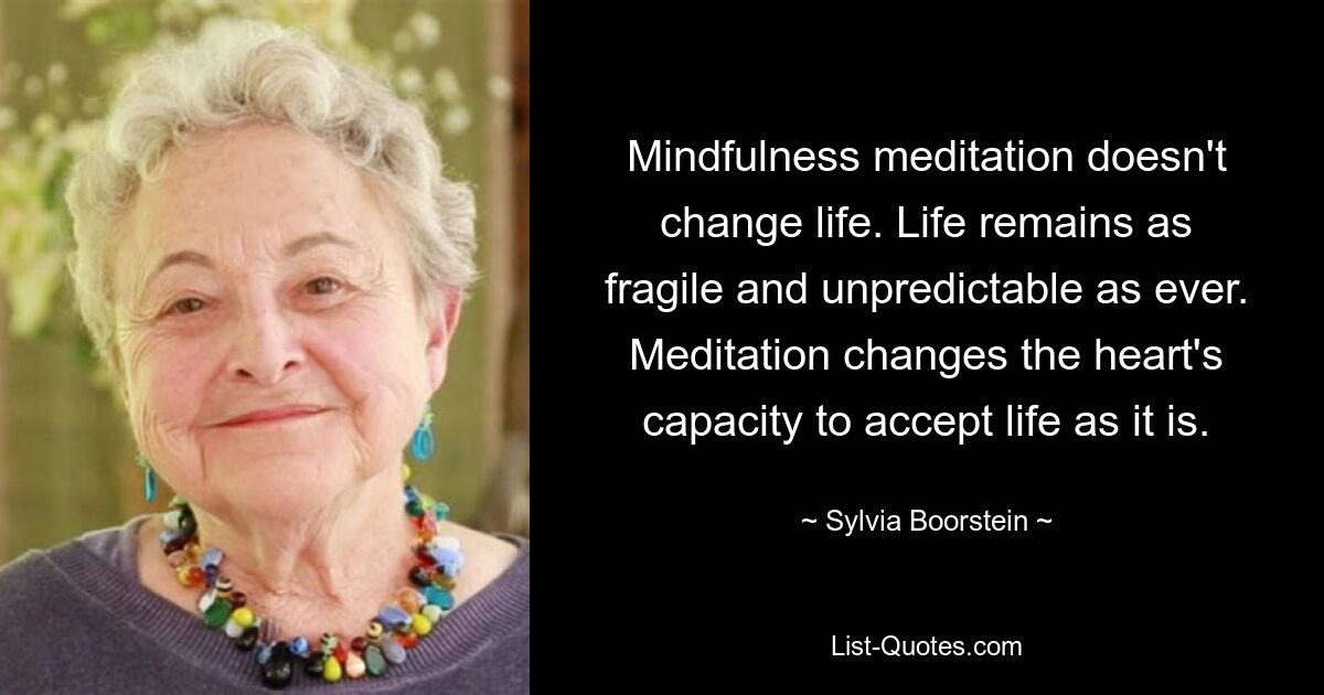 Mindfulness meditation doesn't change life. Life remains as fragile and unpredictable as ever. Meditation changes the heart's capacity to accept life as it is. — © Sylvia Boorstein