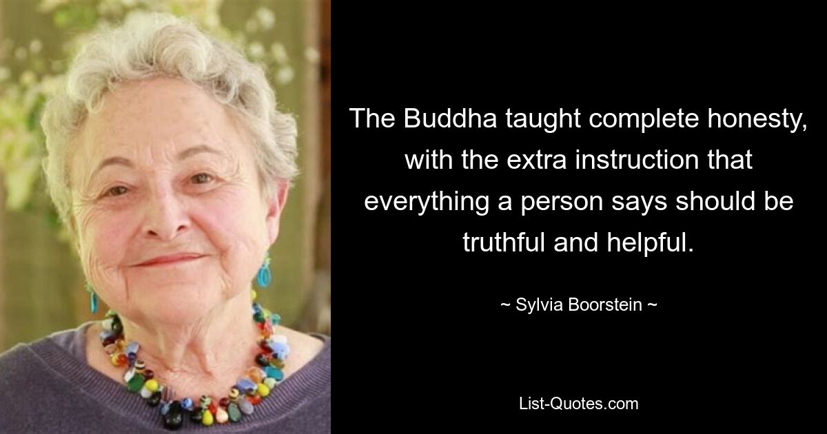 The Buddha taught complete honesty, with the extra instruction that everything a person says should be truthful and helpful. — © Sylvia Boorstein