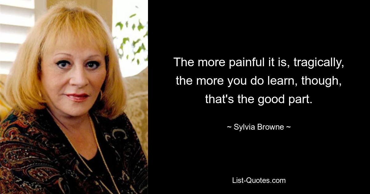 The more painful it is, tragically, the more you do learn, though, that's the good part. — © Sylvia Browne