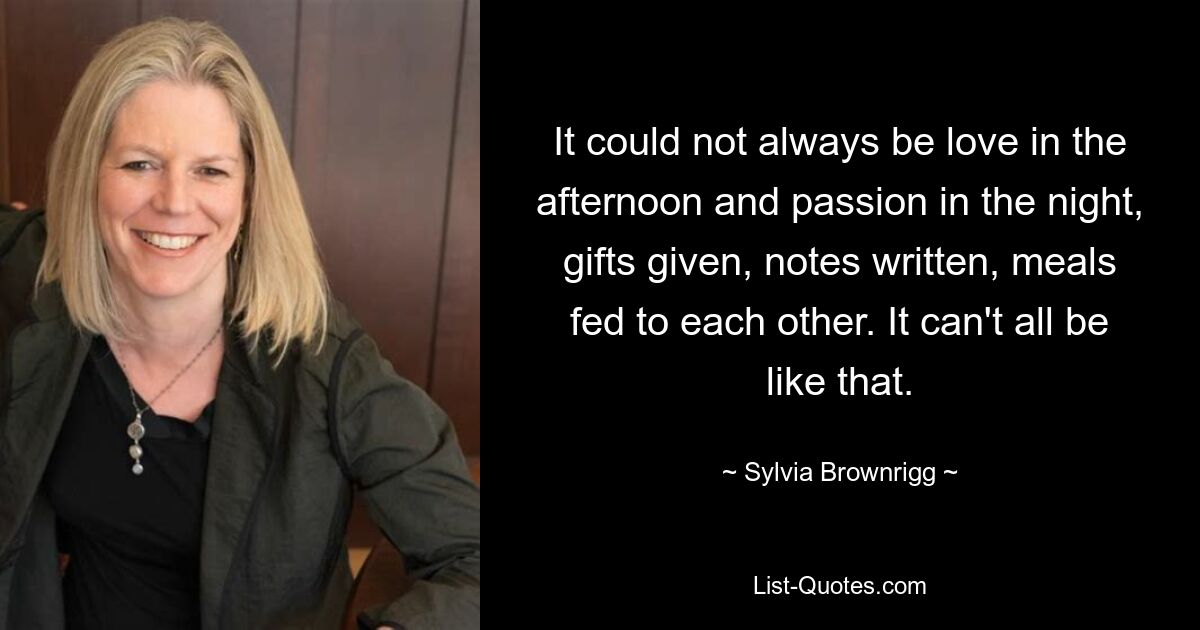 It could not always be love in the afternoon and passion in the night, gifts given, notes written, meals fed to each other. It can't all be like that. — © Sylvia Brownrigg