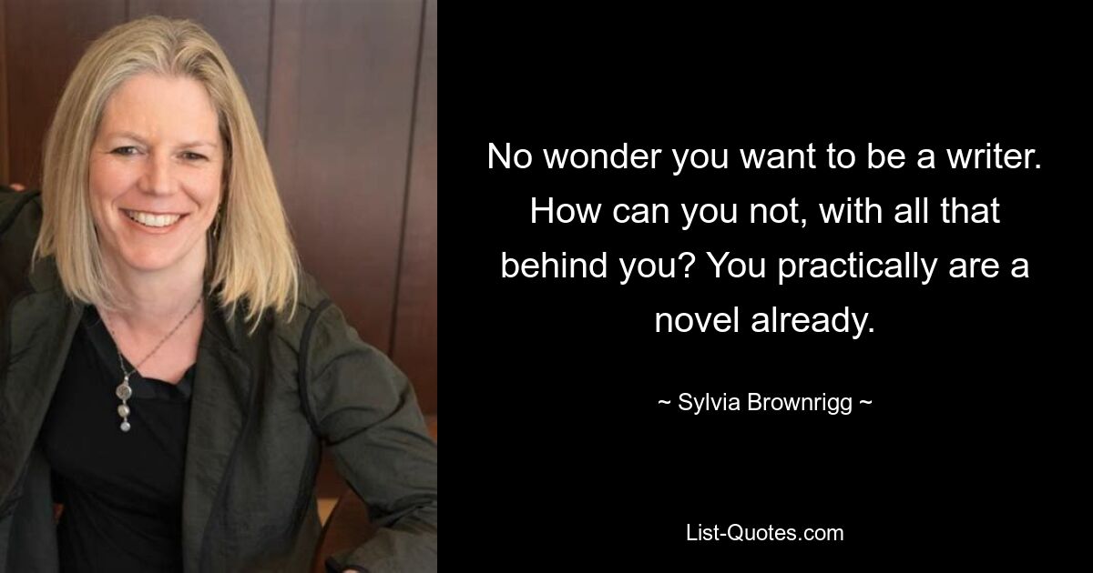 No wonder you want to be a writer. How can you not, with all that behind you? You practically are a novel already. — © Sylvia Brownrigg