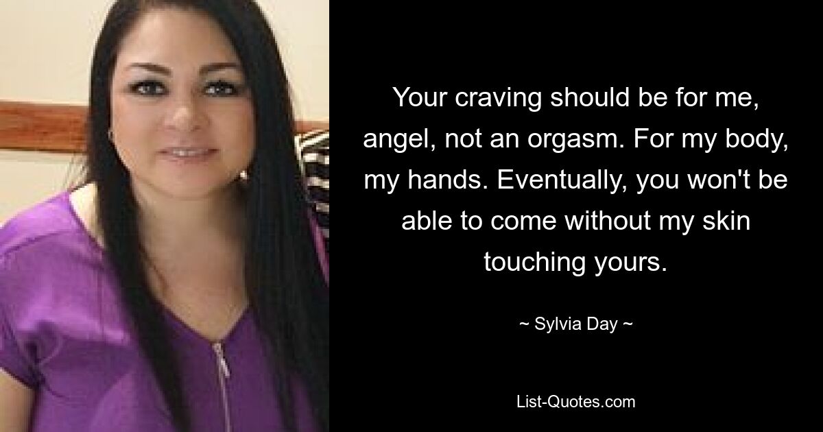 Your craving should be for me, angel, not an orgasm. For my body, my hands. Eventually, you won't be able to come without my skin touching yours. — © Sylvia Day