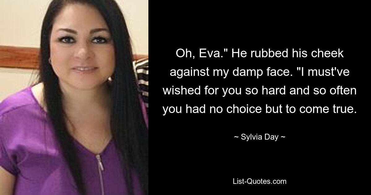 Oh, Eva." He rubbed his cheek against my damp face. "I must've wished for you so hard and so often you had no choice but to come true. — © Sylvia Day