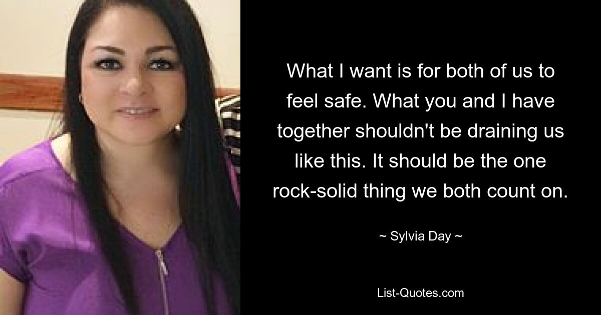 What I want is for both of us to feel safe. What you and I have together shouldn't be draining us like this. It should be the one rock-solid thing we both count on. — © Sylvia Day