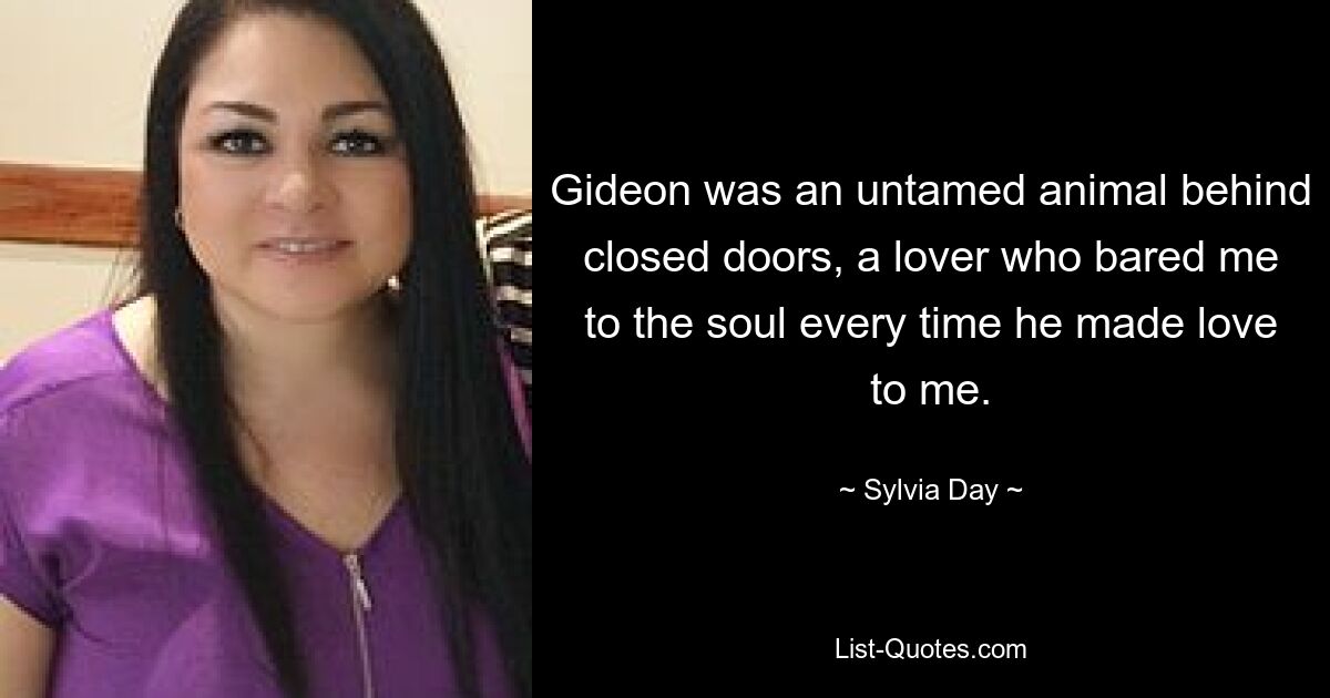 Gideon was an untamed animal behind closed doors, a lover who bared me to the soul every time he made love to me. — © Sylvia Day