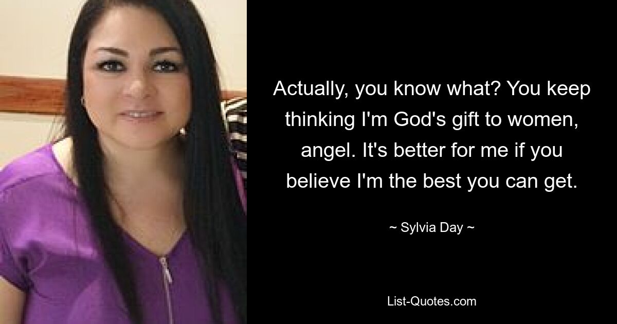 Actually, you know what? You keep thinking I'm God's gift to women, angel. It's better for me if you believe I'm the best you can get. — © Sylvia Day