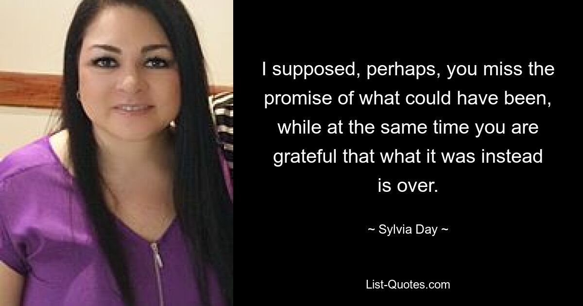 I supposed, perhaps, you miss the promise of what could have been, while at the same time you are grateful that what it was instead is over. — © Sylvia Day