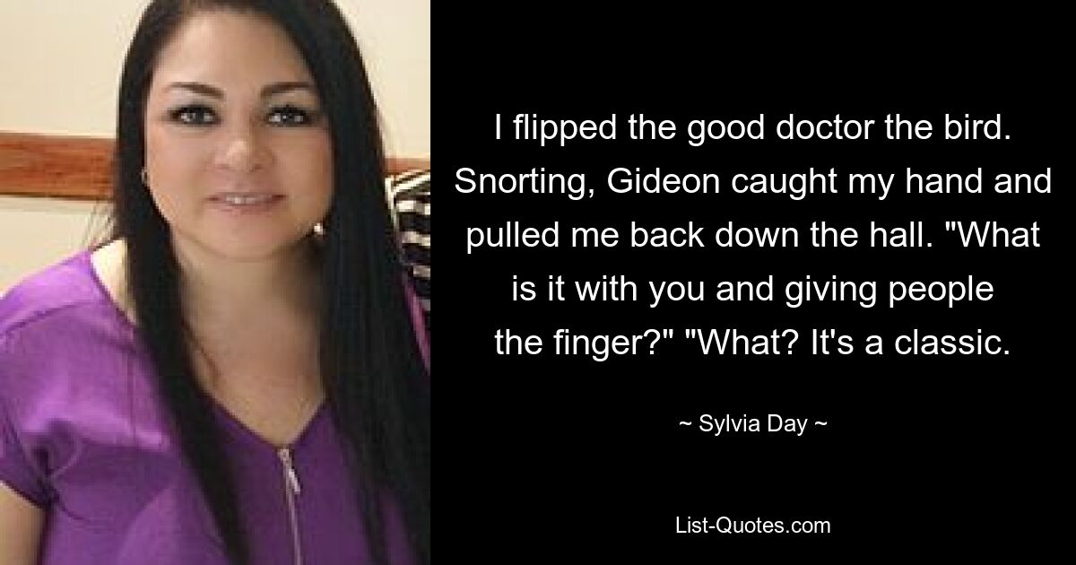 I flipped the good doctor the bird. Snorting, Gideon caught my hand and pulled me back down the hall. "What is it with you and giving people the finger?" "What? It's a classic. — © Sylvia Day