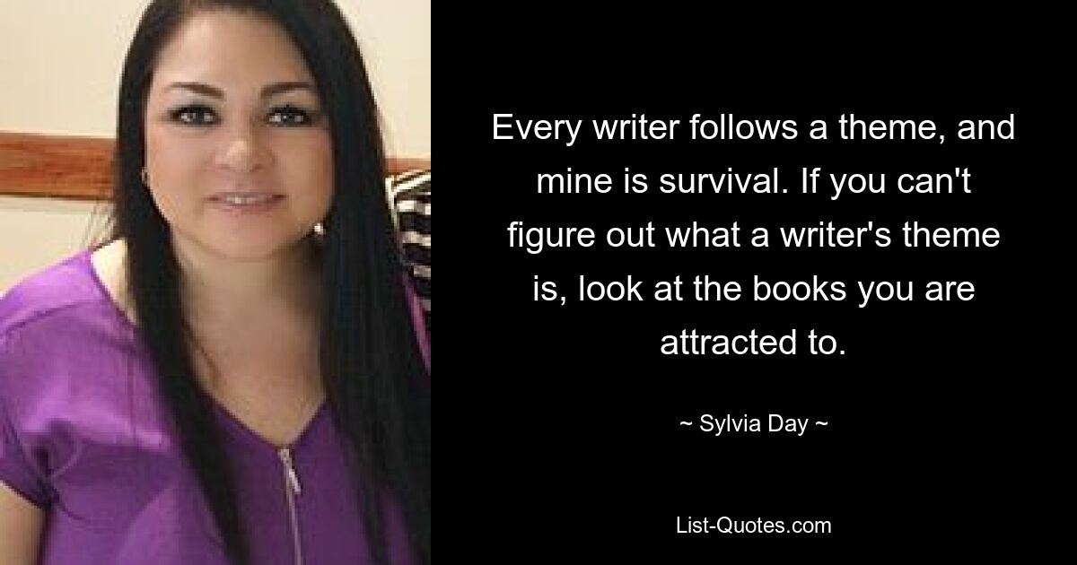 Every writer follows a theme, and mine is survival. If you can't figure out what a writer's theme is, look at the books you are attracted to. — © Sylvia Day