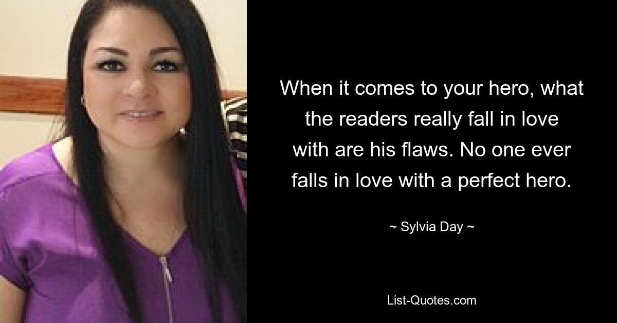 When it comes to your hero, what the readers really fall in love with are his flaws. No one ever falls in love with a perfect hero. — © Sylvia Day