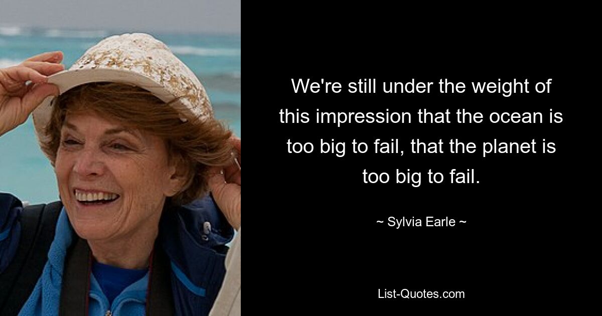 We're still under the weight of this impression that the ocean is too big to fail, that the planet is too big to fail. — © Sylvia Earle