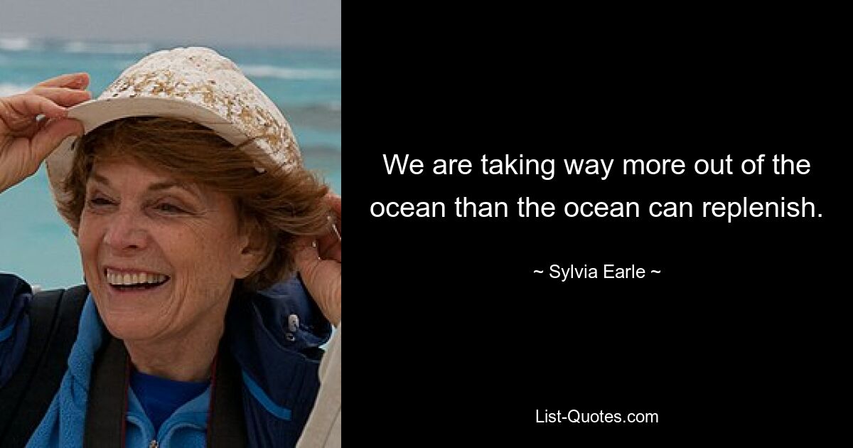 We are taking way more out of the ocean than the ocean can replenish. — © Sylvia Earle