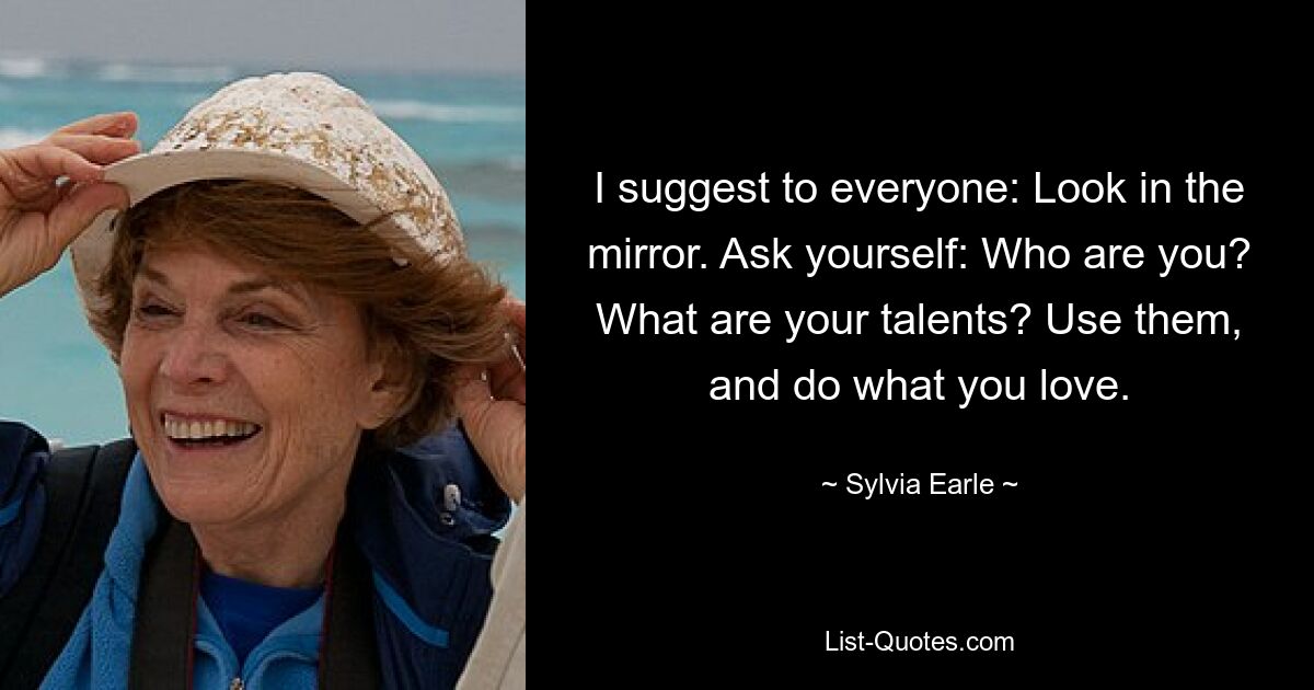 I suggest to everyone: Look in the mirror. Ask yourself: Who are you? What are your talents? Use them, and do what you love. — © Sylvia Earle