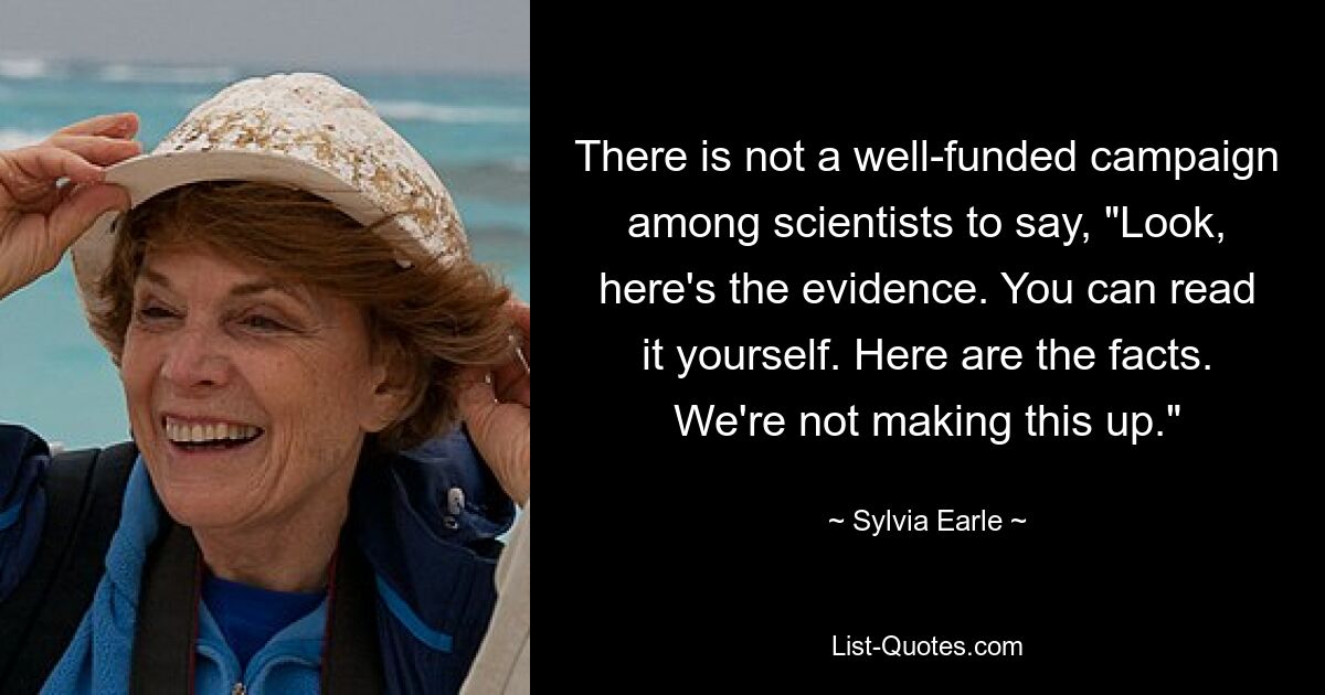 There is not a well-funded campaign among scientists to say, "Look, here's the evidence. You can read it yourself. Here are the facts. We're not making this up." — © Sylvia Earle