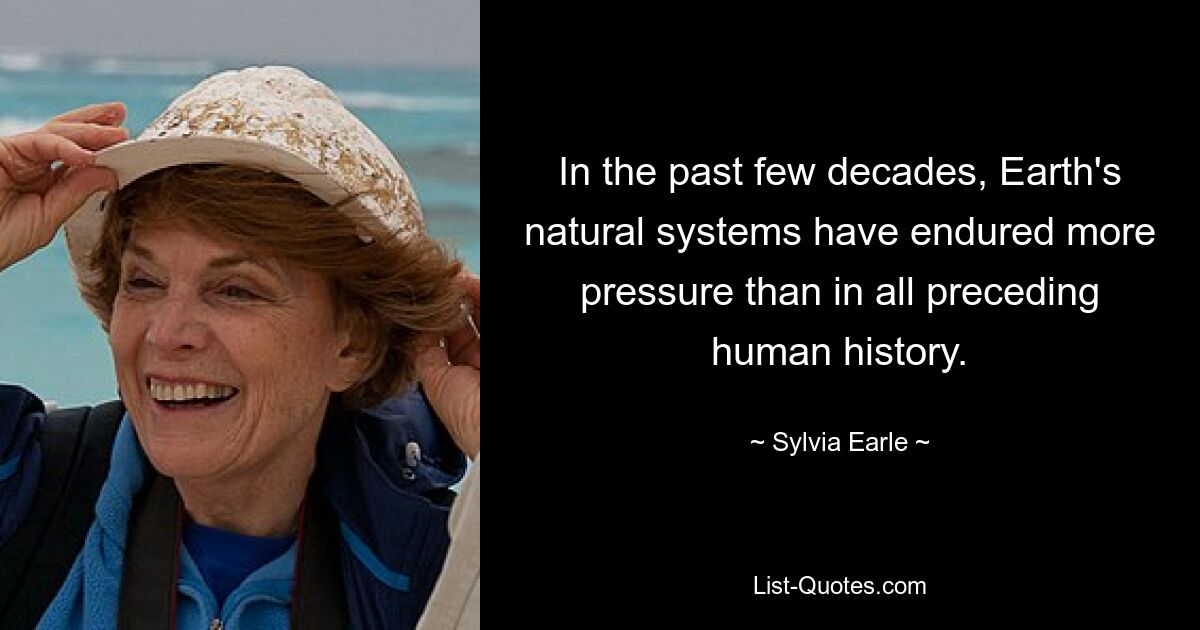 In the past few decades, Earth's natural systems have endured more pressure than in all preceding human history. — © Sylvia Earle