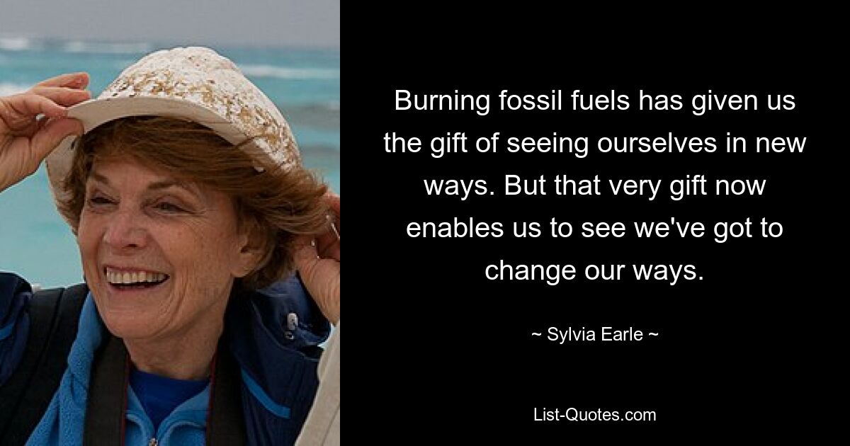 Burning fossil fuels has given us the gift of seeing ourselves in new ways. But that very gift now enables us to see we've got to change our ways. — © Sylvia Earle