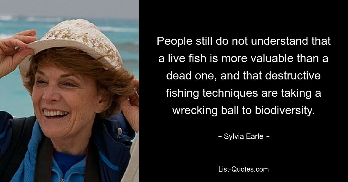 People still do not understand that a live fish is more valuable than a dead one, and that destructive fishing techniques are taking a wrecking ball to biodiversity. — © Sylvia Earle