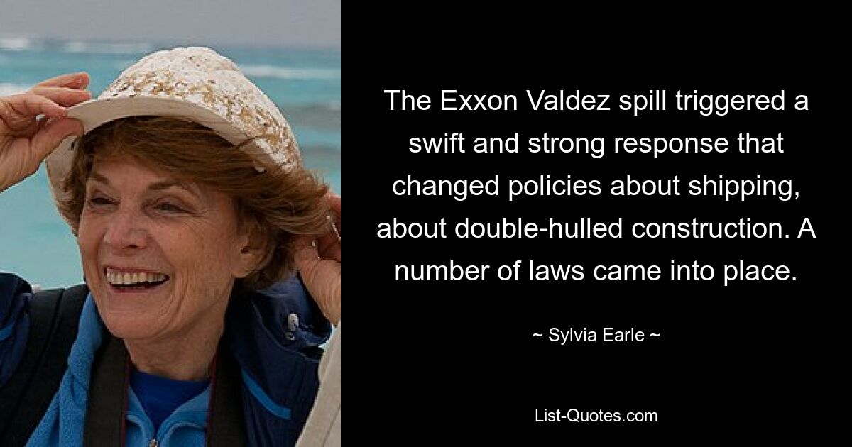 The Exxon Valdez spill triggered a swift and strong response that changed policies about shipping, about double-hulled construction. A number of laws came into place. — © Sylvia Earle