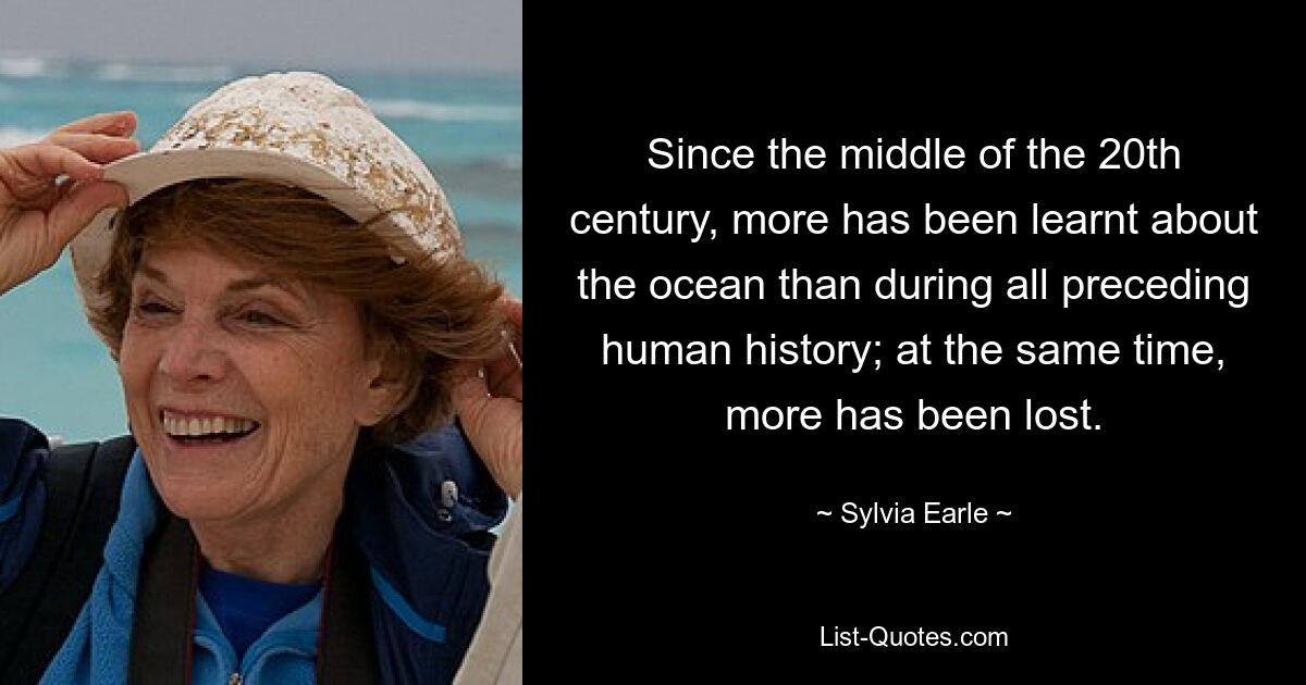 Since the middle of the 20th century, more has been learnt about the ocean than during all preceding human history; at the same time, more has been lost. — © Sylvia Earle