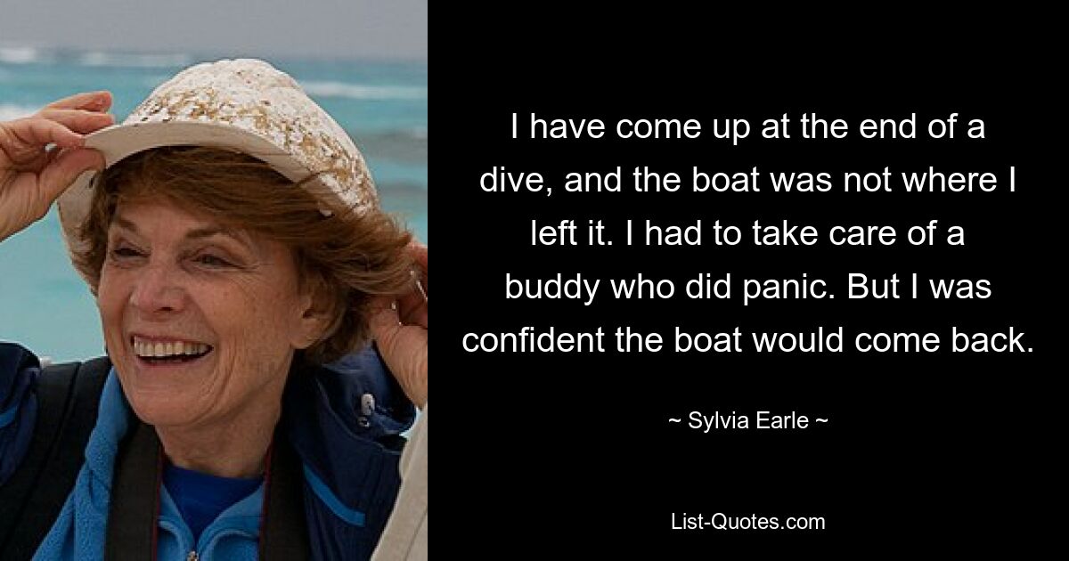 I have come up at the end of a dive, and the boat was not where I left it. I had to take care of a buddy who did panic. But I was confident the boat would come back. — © Sylvia Earle