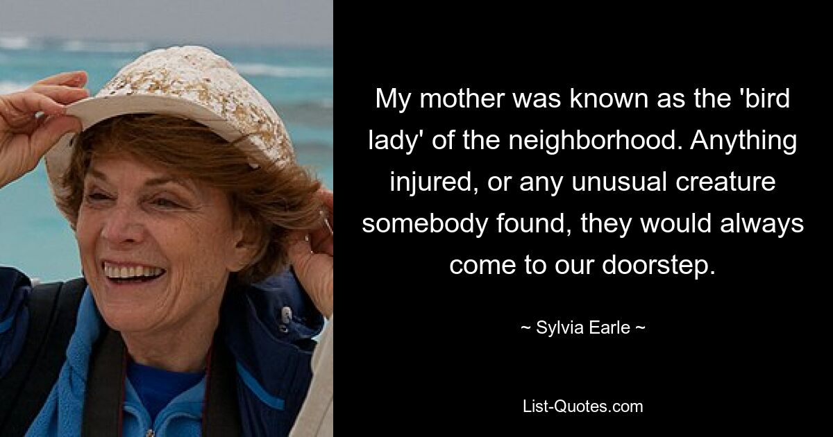 My mother was known as the 'bird lady' of the neighborhood. Anything injured, or any unusual creature somebody found, they would always come to our doorstep. — © Sylvia Earle