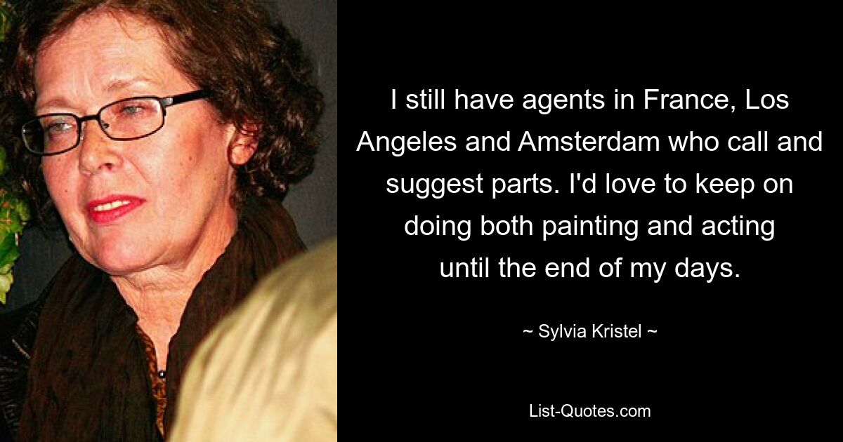 I still have agents in France, Los Angeles and Amsterdam who call and suggest parts. I'd love to keep on doing both painting and acting until the end of my days. — © Sylvia Kristel