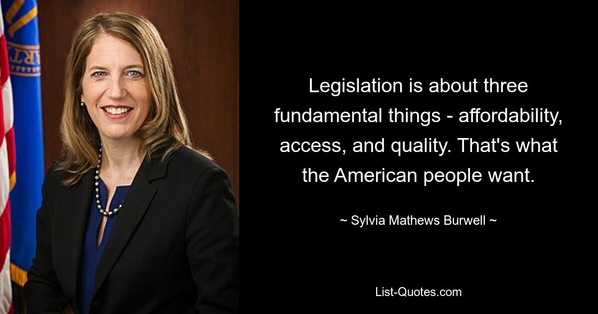 Legislation is about three fundamental things - affordability, access, and quality. That's what the American people want. — © Sylvia Mathews Burwell