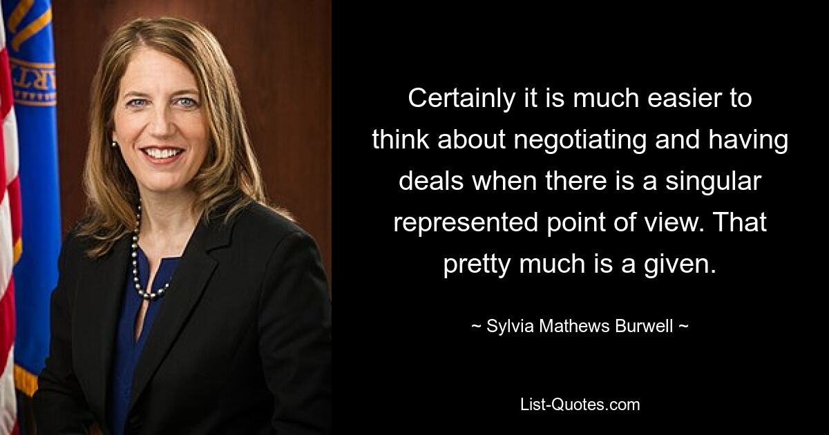 Certainly it is much easier to think about negotiating and having deals when there is a singular represented point of view. That pretty much is a given. — © Sylvia Mathews Burwell