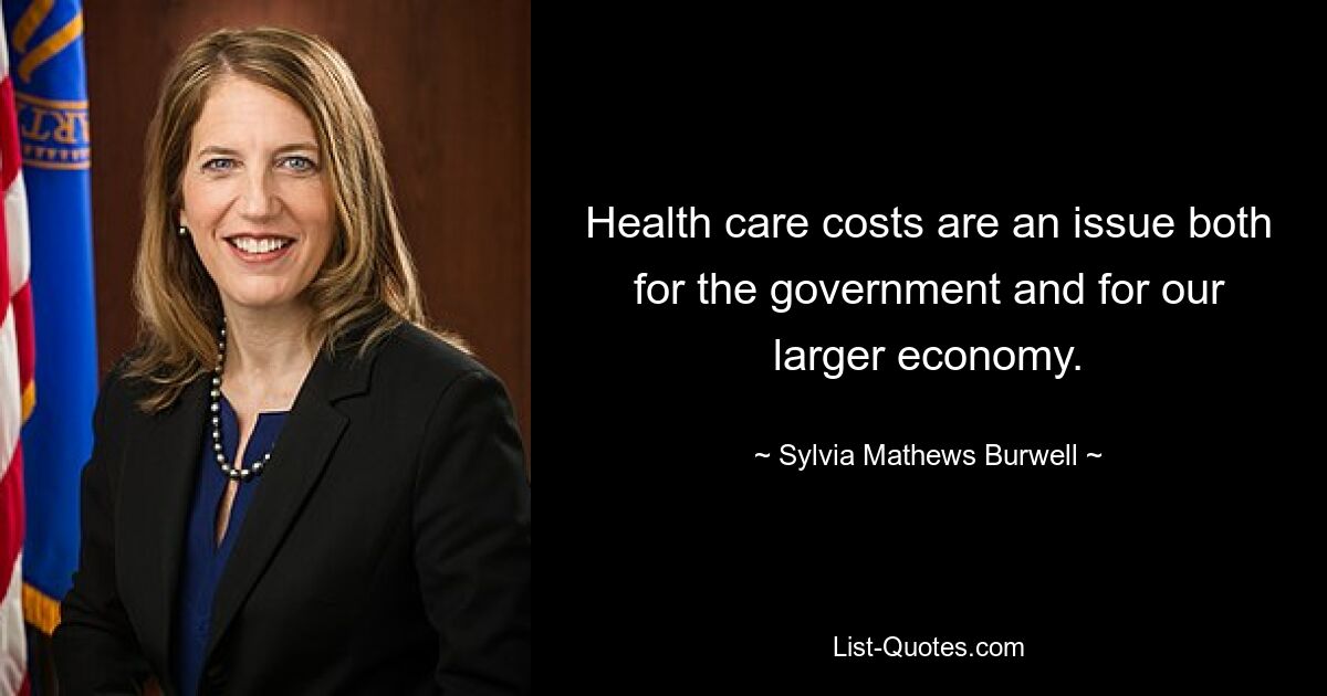 Health care costs are an issue both for the government and for our larger economy. — © Sylvia Mathews Burwell